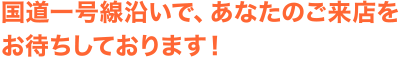 国道一号線沿いで、あなたのご来店をお待ちしております！